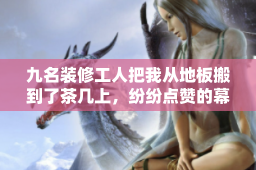 九名裝修工人把我從地板搬到了茶幾上，紛紛點贊的幕后故事