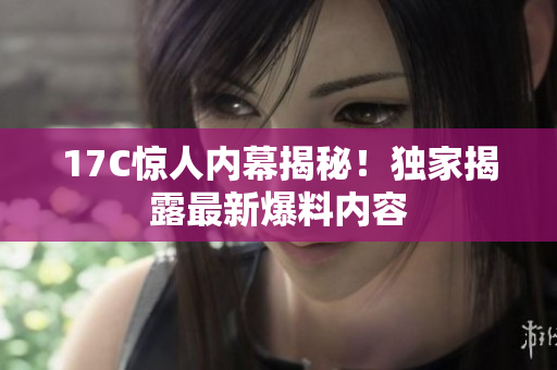 17C驚人內(nèi)幕揭秘！獨(dú)家揭露最新爆料內(nèi)容