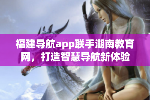 福建導(dǎo)航app聯(lián)手湖南教育網(wǎng)，打造智慧導(dǎo)航新體驗(yàn)