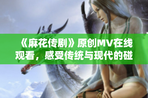《麻花傳劇》原創(chuàng)MV在線觀看，感受傳統(tǒng)與現(xiàn)代的碰撞魅力