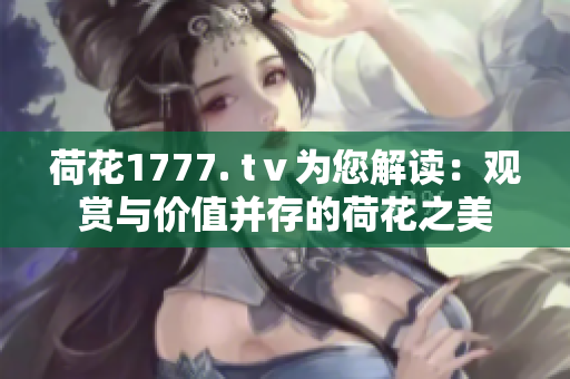 荷花1777. tⅴ為您解讀：觀賞與價(jià)值并存的荷花之美
