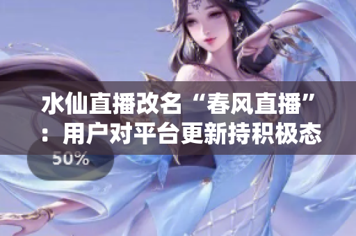 水仙直播改名“春風(fēng)直播”：用戶對平臺更新持積極態(tài)度，新版本線上后活躍用戶量大幅增長