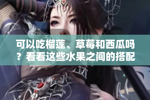 可以吃榴蓮、草莓和西瓜嗎？看看這些水果之間的搭配是否安全或有益身體健康