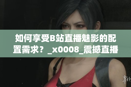 如何享受B站直播魅影的配置需求？_x0008_震撼直播體驗(yàn)需具備哪些配置？