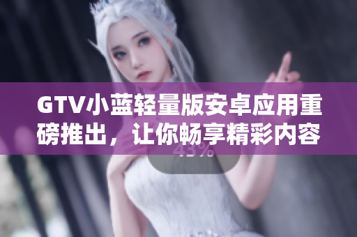 GTV小藍輕量版安卓應用重磅推出，讓你暢享精彩內容
