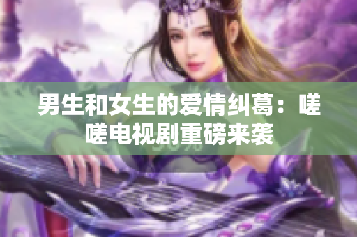 男生和女生的愛情糾葛：嗟嗟電視劇重磅來襲