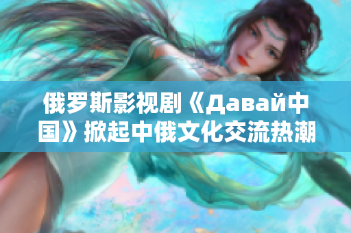 俄羅斯影視劇《Давай中國》掀起中俄文化交流熱潮