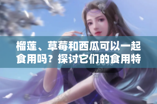 榴蓮、草莓和西瓜可以一起食用嗎？探討它們的食用特點及潛在影響