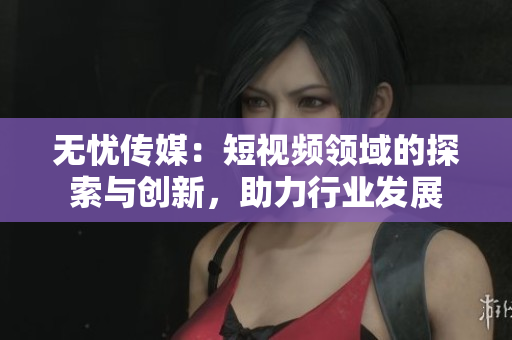 無憂傳媒：短視頻領(lǐng)域的探索與創(chuàng)新，助力行業(yè)發(fā)展