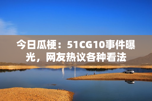 今日瓜梗：51CG10事件曝光，網(wǎng)友熱議各種看法