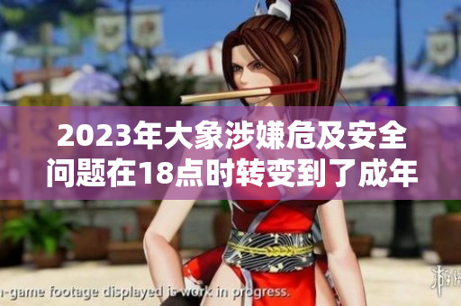 2023年大象涉嫌危及安全問題在18點時轉變到了成年，引發(fā)關注