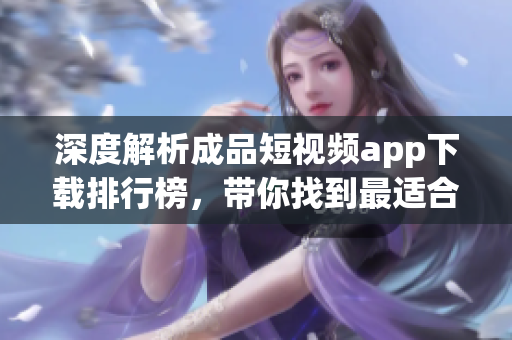 深度解析成品短視頻app下載排行榜，帶你找到最適合你的APP