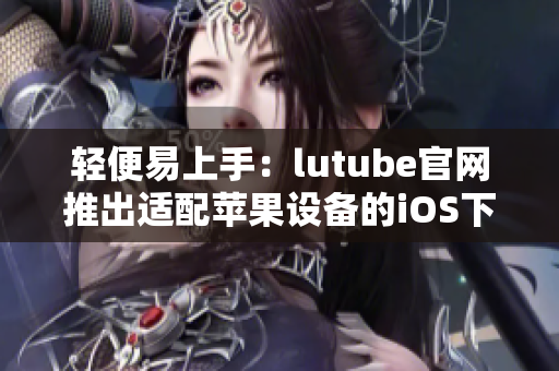 輕便易上手：lutube官網(wǎng)推出適配蘋果設備的iOS下載頁面