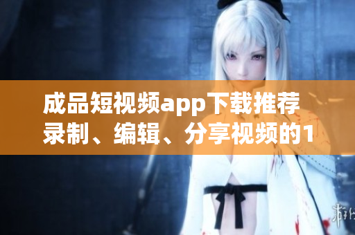 成品短視頻app下載推薦  錄制、編輯、分享視頻的10款熱門軟件