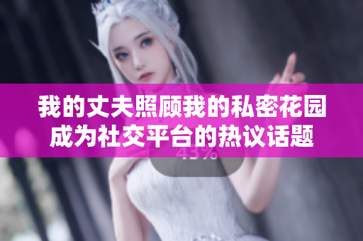 我的丈夫照顧我的私密花園成為社交平臺(tái)的熱議話題