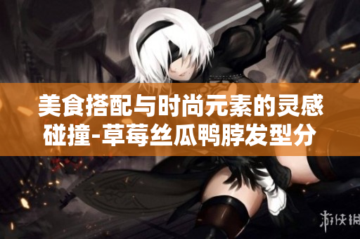 美食搭配與時尚元素的靈感碰撞-草莓絲瓜鴨脖發(fā)型分享