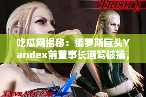 吃瓜網(wǎng)揭秘：俄羅斯巨頭Yandex前董事長酒駕被捕，影響公司未來發(fā)展？