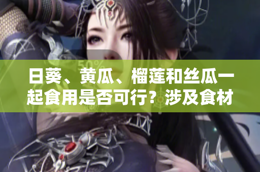 日葵、黃瓜、榴蓮和絲瓜一起食用是否可行？涉及食材搭配的探討