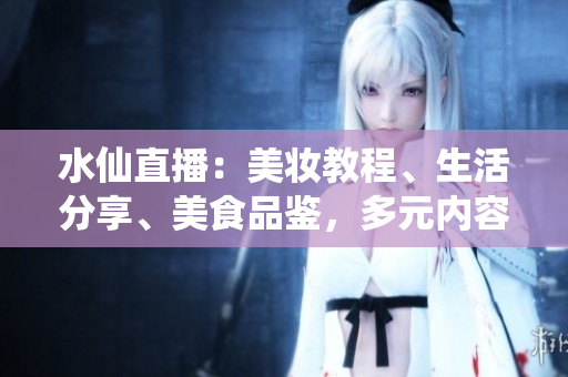 水仙直播：美妝教程、生活分享、美食品鑒，多元內(nèi)容直播平臺(tái)