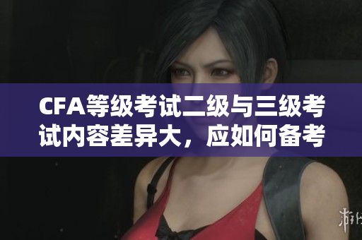 CFA等級(jí)考試二級(jí)與三級(jí)考試內(nèi)容差異大，應(yīng)如何備考？