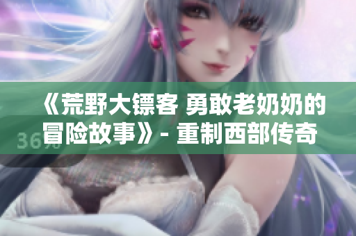 《荒野大鏢客 勇敢老奶奶的冒險(xiǎn)故事》- 重制西部傳奇，老年奇女子的驚險(xiǎn)征程