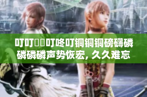 叮叮噹噹叮咚叮銅銅銅磅礴磷磷磷磷聲勢(shì)恢宏, 久久難忘，力贊推薦