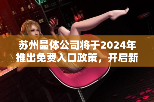 蘇州晶體公司將于2024年推出免費(fèi)入口政策，開(kāi)啟新一輪市場(chǎng)競(jìng)爭(zhēng)