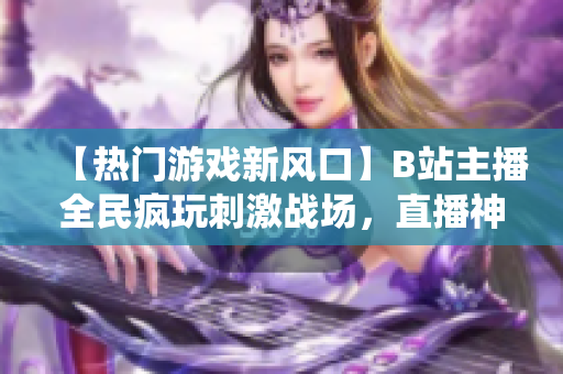 【熱門游戲新風(fēng)口】B站主播全民瘋玩刺激戰(zhàn)場(chǎng)，直播神仙打架不停歇