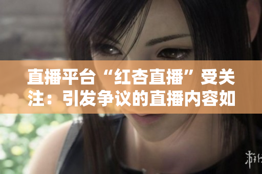 直播平臺(tái)“紅杏直播”受關(guān)注：引發(fā)爭(zhēng)議的直播內(nèi)容如何影響青少年成長？