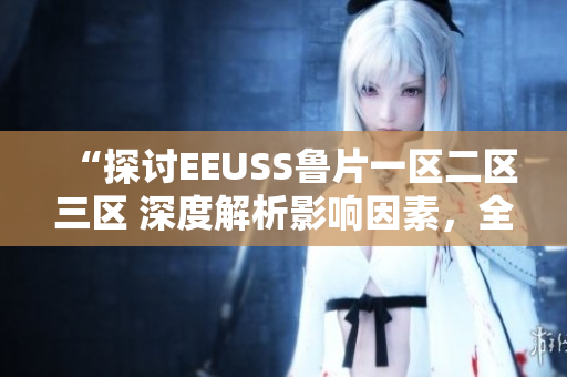 “探討EEUSS魯片一區(qū)二區(qū)三區(qū) 深度解析影響因素，全面觀察發(fā)展趨勢”