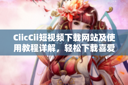 CiicCii短視頻下載網(wǎng)站及使用教程詳解，輕松下載喜愛的短視頻