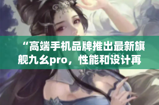 “高端手機(jī)品牌推出最新旗艦九幺pro，性能和設(shè)計(jì)再創(chuàng)高峰”