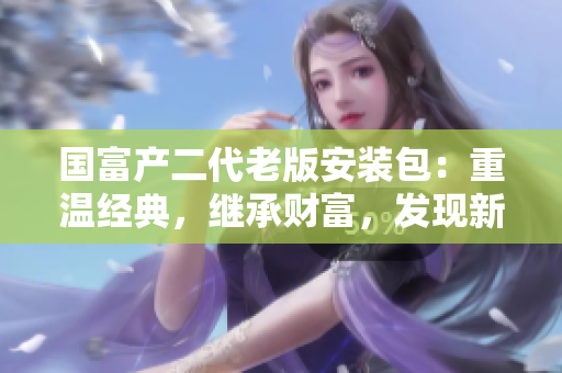 國富產(chǎn)二代老版安裝包：重溫經(jīng)典，繼承財(cái)富，發(fā)現(xiàn)新價(jià)值