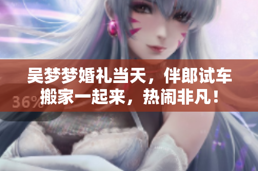 吳夢(mèng)夢(mèng)婚禮當(dāng)天，伴郎試車搬家一起來，熱鬧非凡！