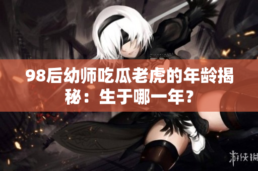 98后幼師吃瓜老虎的年齡揭秘：生于哪一年？