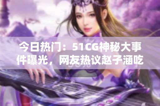 今日熱門：51CG神秘大事件曝光，網(wǎng)友熱議趙子涵吃瓜事件