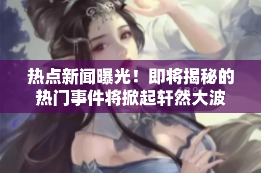 熱點新聞曝光！即將揭秘的熱門事件將掀起軒然大波