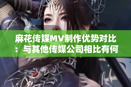 麻花傳媒MV制作優(yōu)勢(shì)對(duì)比：與其他傳媒公司相比有何特色？