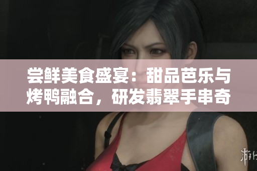 嘗鮮美食盛宴：甜品芭樂與烤鴨融合，研發(fā)翡翠手串奇特口感