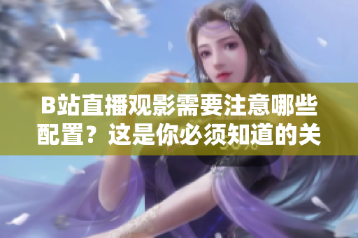 B站直播觀影需要注意哪些配置？這是你必須知道的關(guān)鍵信息
