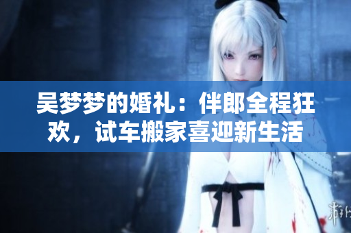 吳夢(mèng)夢(mèng)的婚禮：伴郎全程狂歡，試車搬家喜迎新生活