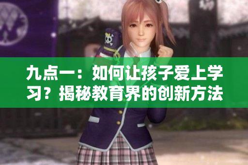 九點(diǎn)一：如何讓孩子愛(ài)上學(xué)習(xí)？揭秘教育界的創(chuàng)新方法