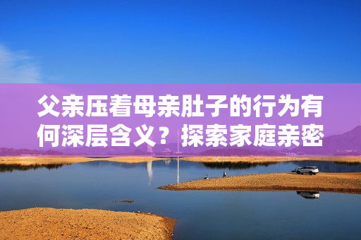 父親壓著母親肚子的行為有何深層含義？探索家庭親密關(guān)系與情感交流