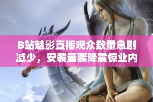 B站魅影直播觀眾數(shù)量急劇減少，安裝量驟降震驚業(yè)內(nèi)