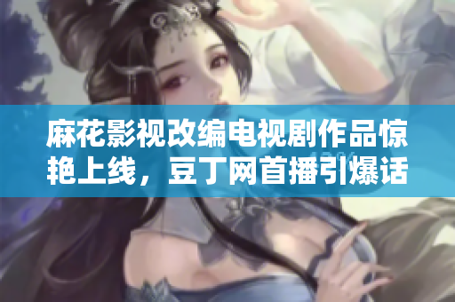 麻花影視改編電視劇作品驚艷上線，豆丁網(wǎng)首播引爆話題