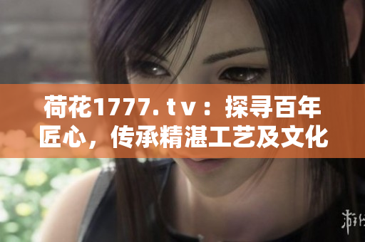 荷花1777. tⅴ：探尋百年匠心，傳承精湛工藝及文化底蘊