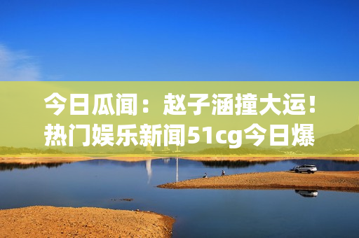 今日瓜聞：趙子涵撞大運(yùn)！熱門娛樂新聞51cg今日爆燃【詳解】