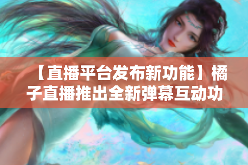 【直播平臺發(fā)布新功能】橘子直播推出全新彈幕互動功能，為粉絲帶來更豐富的觀看體驗