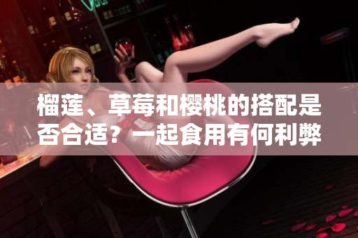 榴蓮、草莓和櫻桃的搭配是否合適？一起食用有何利弊？