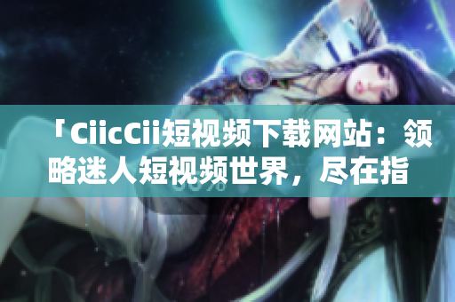 「CiicCii短視頻下載網(wǎng)站：領(lǐng)略迷人短視頻世界，盡在指尖間」